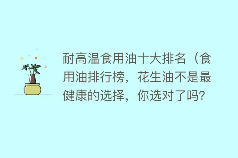 耐高温食用油十大排名（食用油排行榜，花生油不是最健康的选择，你选对了吗？）