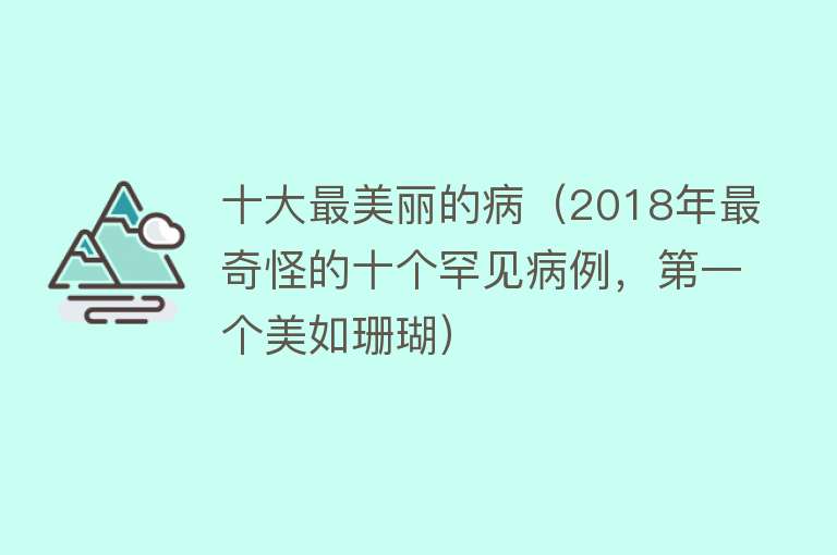 十大最美丽的病（2018年最奇怪的十个罕见病例，第一个美如珊瑚） 