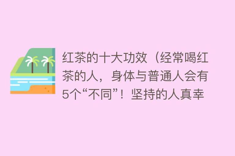 红茶的十大功效（经常喝红茶的人，身体与普通人会有5个“不同”！坚持的人真幸运）