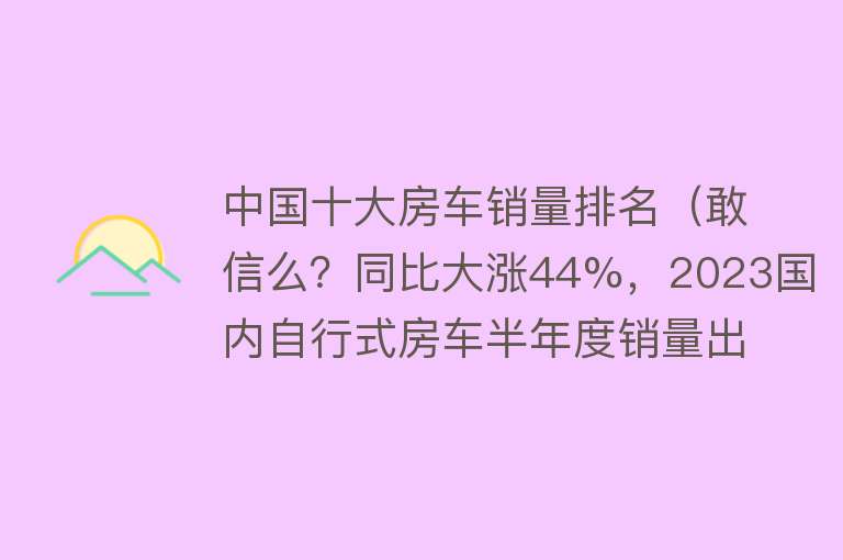 中国十大房车销量排名（敢信么？同比大涨44%，2023国内自行式房车半年度销量出炉） 