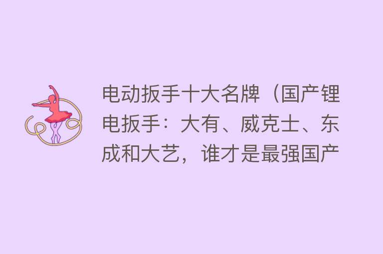 电动扳手十大名牌（国产锂电扳手：大有、威克士、东成和大艺，谁才是最强国产品牌）