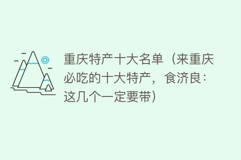 重庆特产十大名单（来重庆必吃的十大特产，食济良：这几个一定要带）