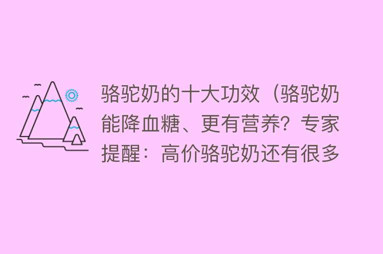 骆驼奶的十大功效（骆驼奶能降血糖、更有营养？专家提醒：高价骆驼奶还有很多“不确定”）