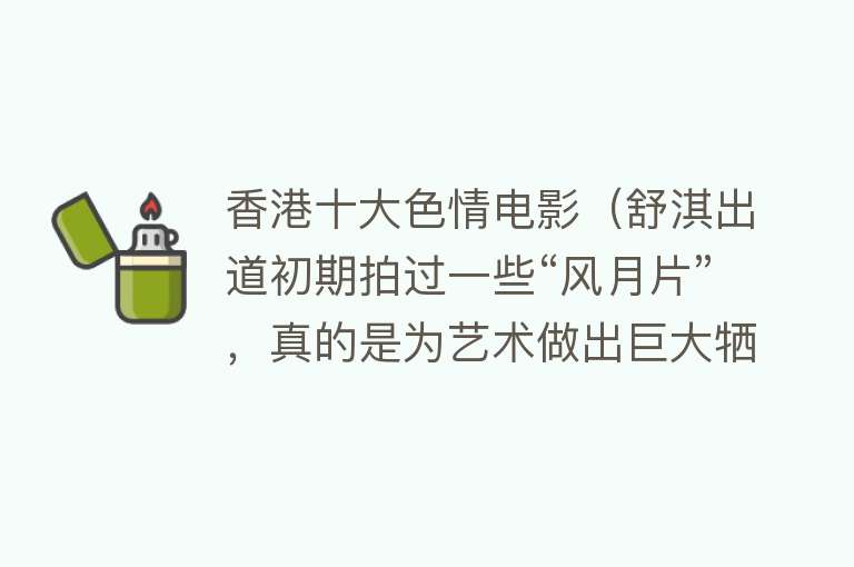 香港十大色情电影（舒淇出道初期拍过一些“风月片”，真的是为艺术做出巨大牺牲）