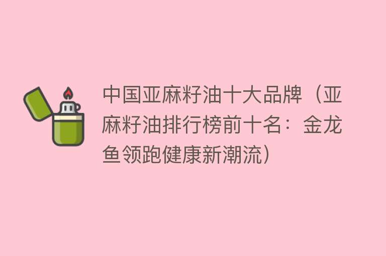 中国亚麻籽油十大品牌（亚麻籽油排行榜前十名：金龙鱼领跑健康新潮流）