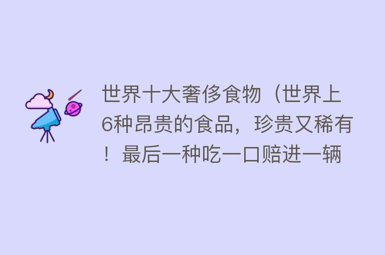 世界十大奢侈食物（世界上6种昂贵的食品，珍贵又稀有！最后一种吃一口赔进一辆车） 