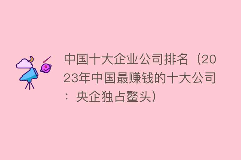 中国十大企业公司排名（2023年中国最赚钱的十大公司：央企独占鳌头）