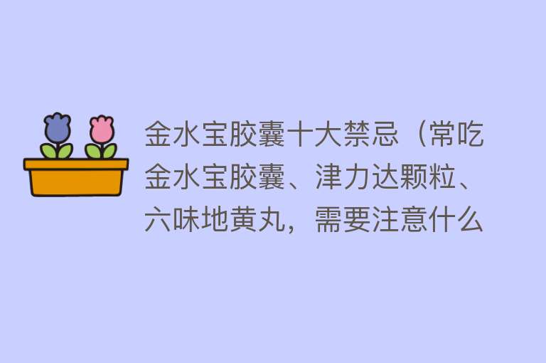 金水宝胶囊十大禁忌（常吃金水宝胶囊、津力达颗粒、六味地黄丸，需要注意什么？）