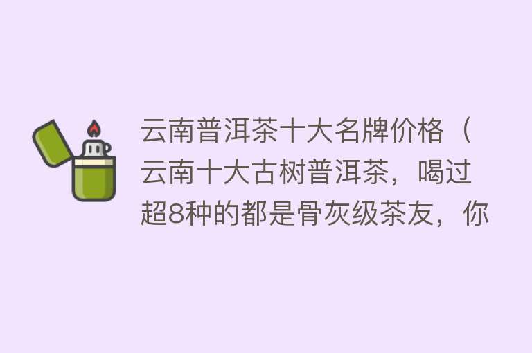 云南普洱茶十大名牌价格（云南十大古树普洱茶，喝过超8种的都是骨灰级茶友，你喝过几种？） 