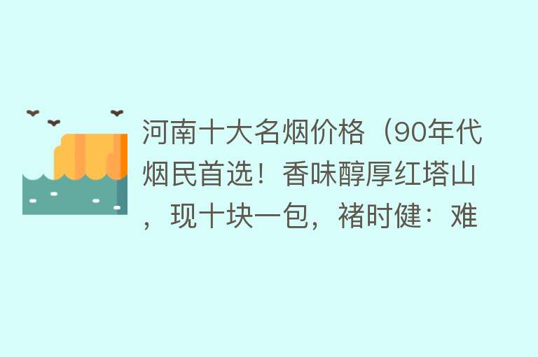 河南十大名烟价格（90年代烟民首选！香味醇厚红塔山，现十块一包，褚时健：难辞其咎） 