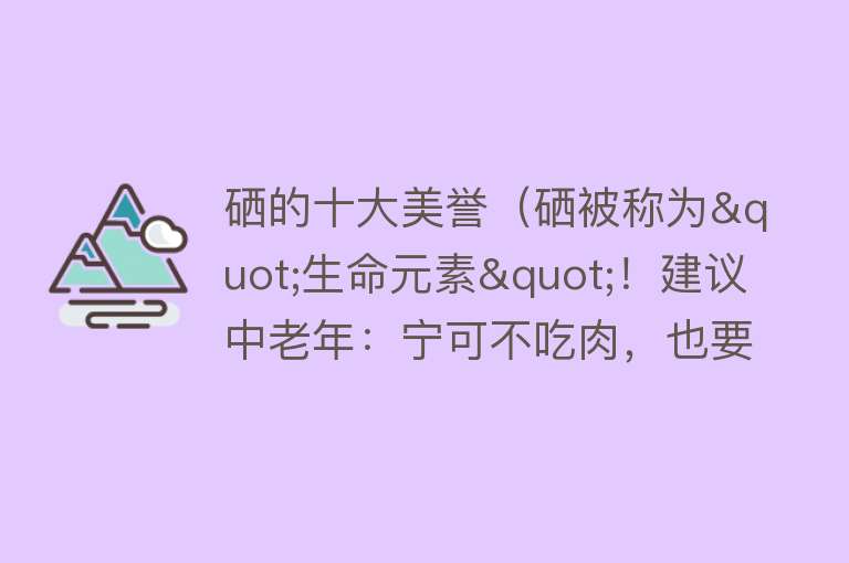 硒的十大美誉（硒被称为"生命元素"！建议中老年：宁可不吃肉，也要吃4种高硒菜） 