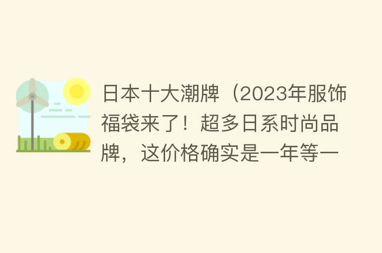 日本十大潮牌（2023年服饰福袋来了！超多日系时尚品牌，这价格确实是一年等一回） 