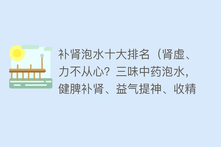 补肾泡水十大排名（肾虚、力不从心？三味中药泡水，健脾补肾、益气提神、收精固髓）