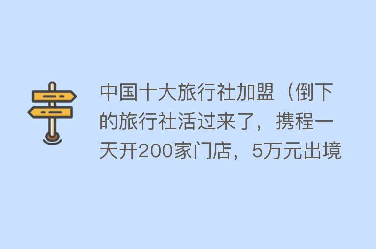 中国十大旅行社加盟（倒下的旅行社活过来了，携程一天开200家门店，5万元出境团爆满）