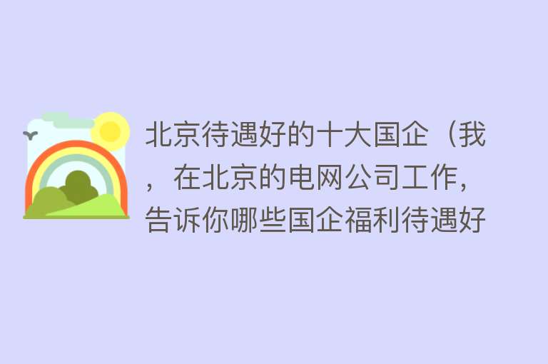 北京待遇好的十大国企（我，在北京的电网公司工作，告诉你哪些国企福利待遇好，收入如何）