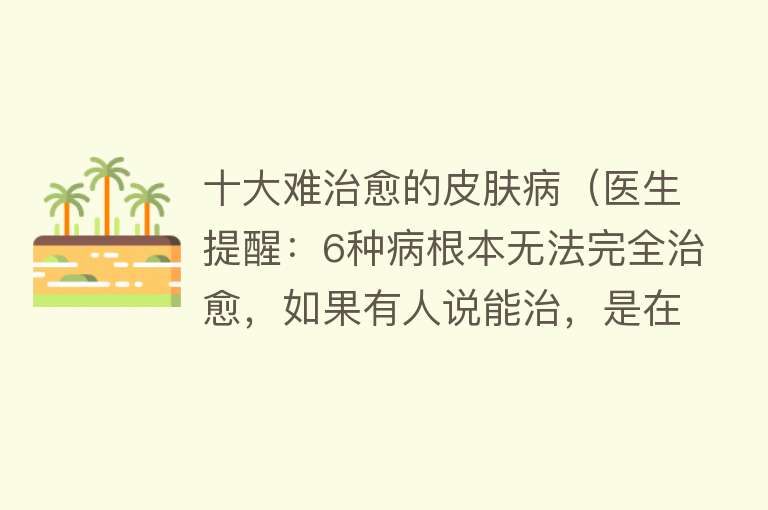 十大难治愈的皮肤病（医生提醒：6种病根本无法完全治愈，如果有人说能治，是在骗你）