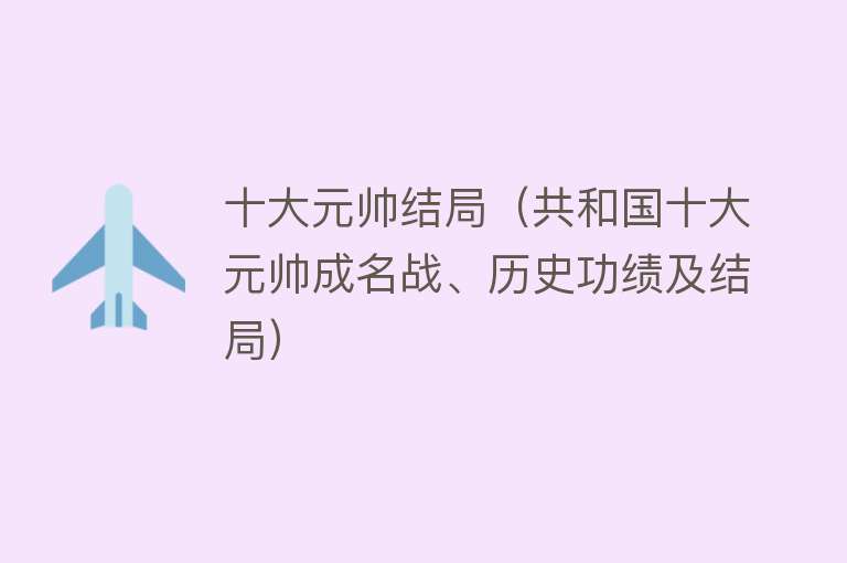 十大元帅结局（共和国十大元帅成名战、历史功绩及结局）