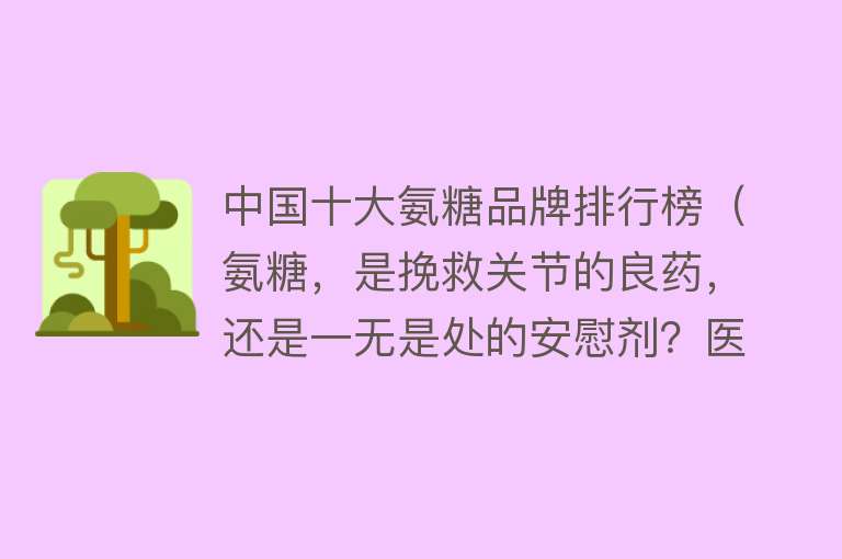 中国十大氨糖品牌排行榜（氨糖，是挽救关节的良药，还是一无是处的安慰剂？医生给出真相） 