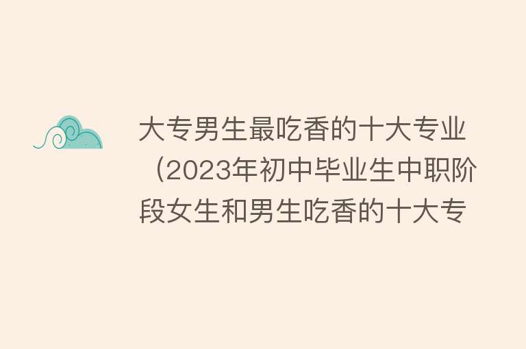 大专男生最吃香的十大专业（2023年初中毕业生中职阶段女生和男生吃香的十大专业） 