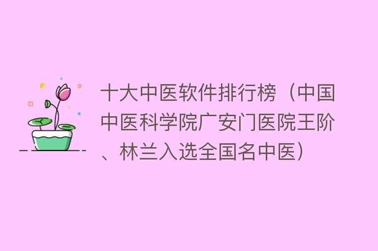 十大中医软件排行榜（中国中医科学院广安门医院王阶、林兰入选全国名中医） 