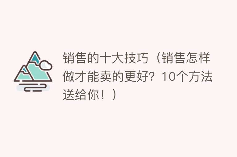 销售的十大技巧（销售怎样做才能卖的更好？10个方法送给你！） 