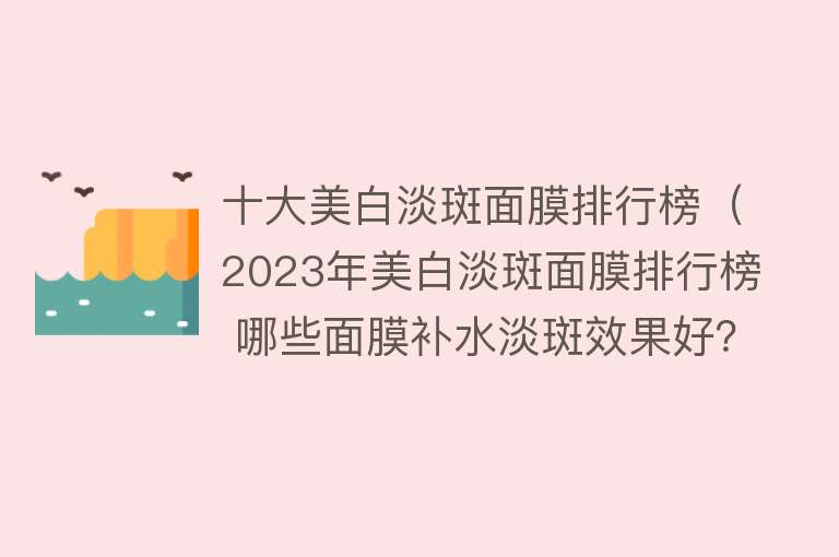 十大美白淡斑面膜排行榜（2023年美白淡斑面膜排行榜 哪些面膜补水淡斑效果好？） 