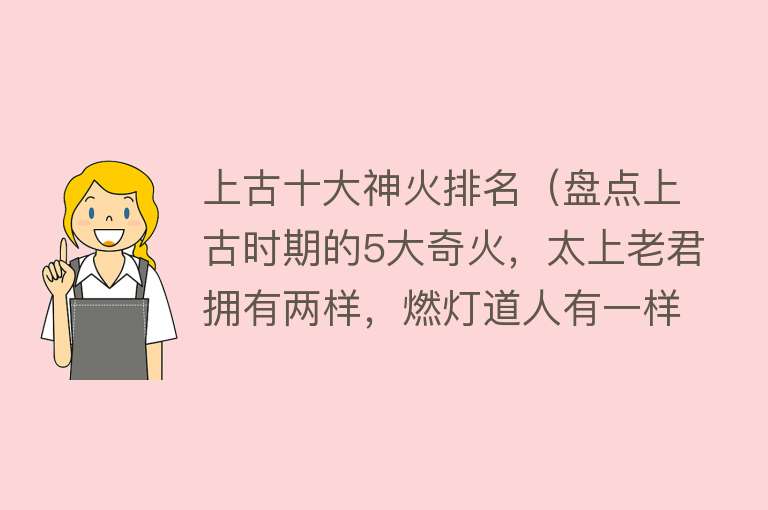 上古十大神火排名（盘点上古时期的5大奇火，太上老君拥有两样，燃灯道人有一样）