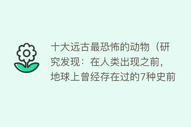 十大远古最恐怖的动物（研究发现：在人类出现之前，地球上曾经存在过的7种史前动物） 