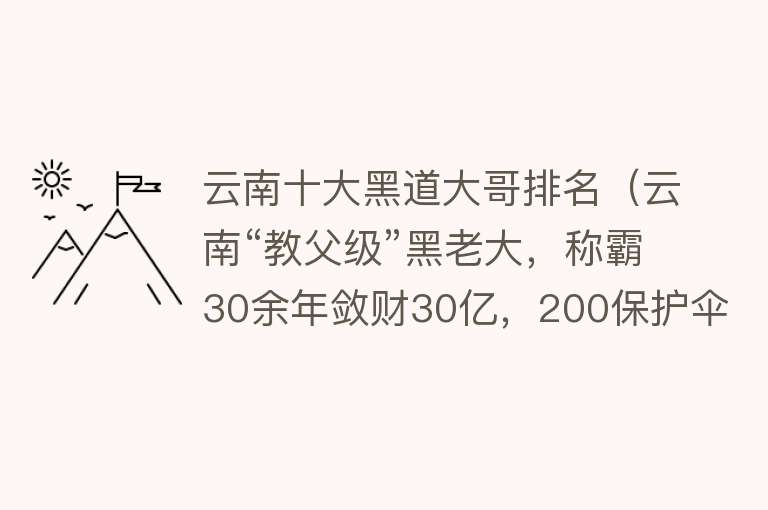 云南十大黑道大哥排名（云南“教父级”黑老大，称霸30余年敛财30亿，200保护伞认其干爹） 