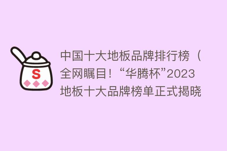 中国十大地板品牌排行榜（全网瞩目！“华腾杯”2023地板十大品牌榜单正式揭晓！）