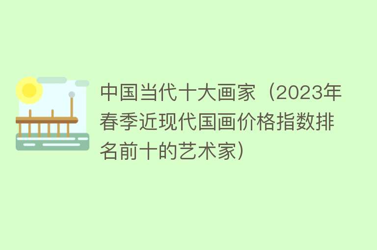 中国当代十大画家（2023年春季近现代国画价格指数排名前十的艺术家）