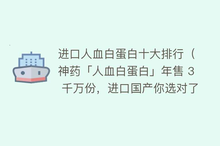 进口人血白蛋白十大排行（神药「人血白蛋白」年售 3 千万份，进口国产你选对了吗？）