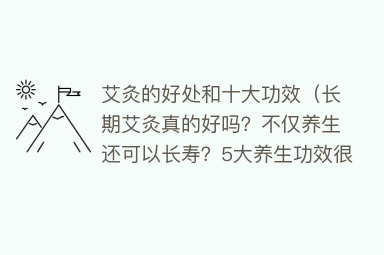 艾灸的好处和十大功效（长期艾灸真的好吗？不仅养生还可以长寿？5大养生功效很神奇） 