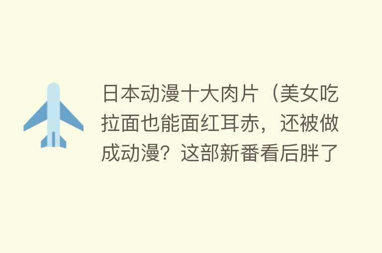 日本动漫十大肉片（美女吃拉面也能面红耳赤，还被做成动漫？这部新番看后胖了两斤！） 