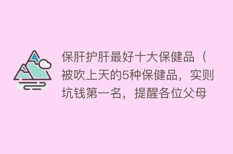 保肝护肝最好十大保健品（被吹上天的5种保健品，实则坑钱第一名，提醒各位父母：谨慎购买）