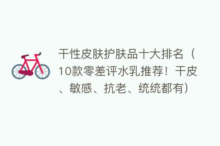 干性皮肤护肤品十大排名（10款零差评水乳推荐！干皮、敏感、抗老、统统都有）