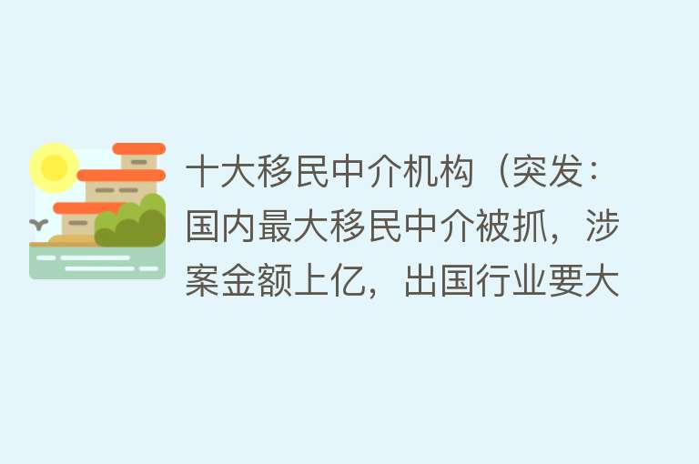 十大移民中介机构（突发：国内最大移民中介被抓，涉案金额上亿，出国行业要大整顿？）