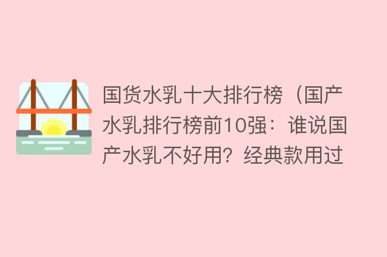 国货水乳十大排行榜（国产水乳排行榜前10强：谁说国产水乳不好用？经典款用过不后悔）