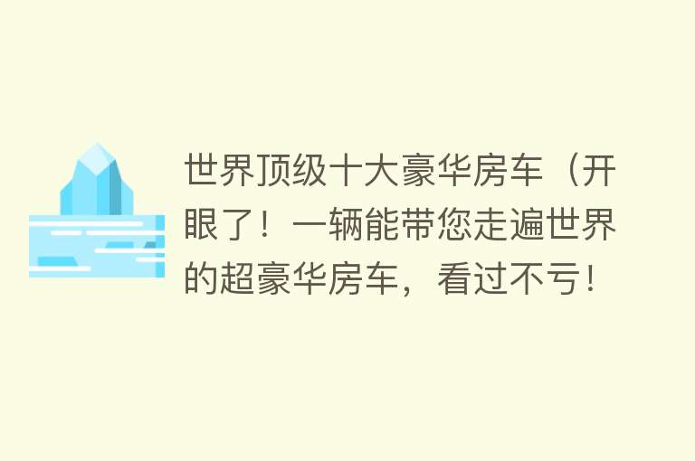 世界顶级十大豪华房车（开眼了！一辆能带您走遍世界的超豪华房车，看过不亏！） 