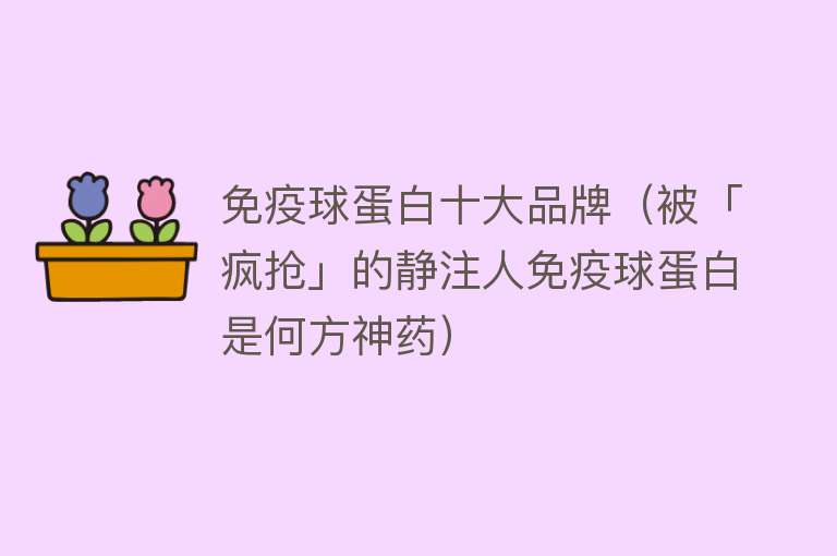 免疫球蛋白十大品牌（被「疯抢」的静注人免疫球蛋白是何方神药） 