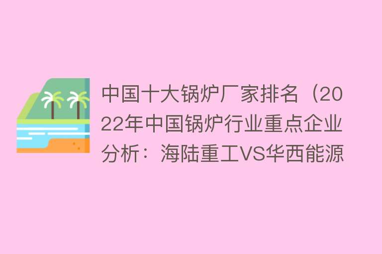 中国十大锅炉厂家排名（2022年中国锅炉行业重点企业分析：海陆重工VS华西能源VS金通灵）