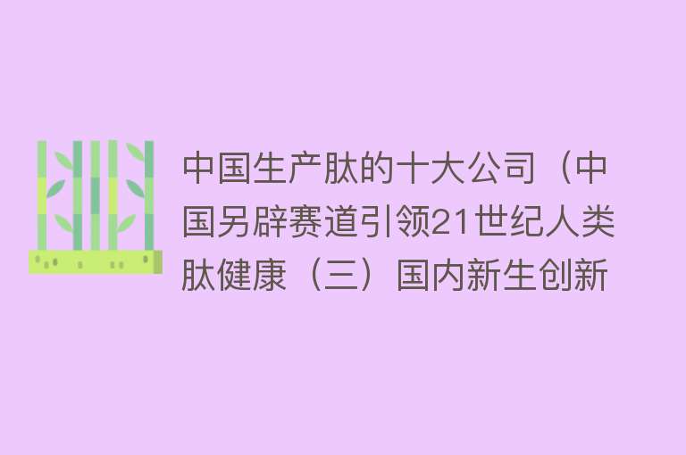 中国生产肽的十大公司（中国另辟赛道引领21世纪人类肽健康（三）国内新生创新肽企业篇） 