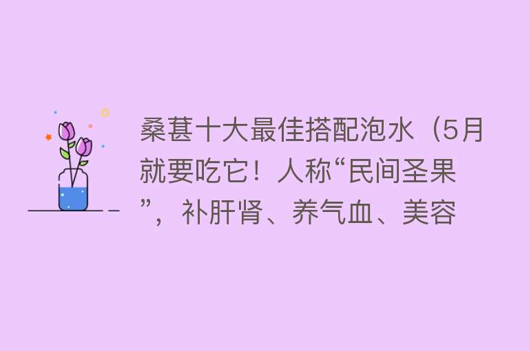 桑葚十大最佳搭配泡水（5月就要吃它！人称“民间圣果”，补肝肾、养气血、美容颜） 