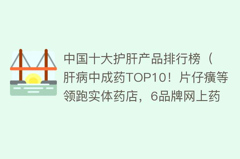 中国十大护肝产品排行榜（肝病中成药TOP10！片仔癀等领跑实体药店，6品牌网上药店爆款）