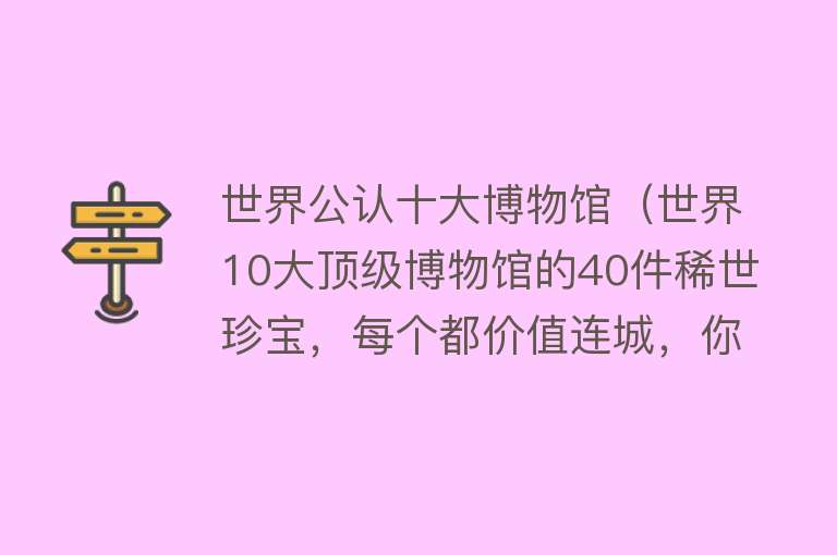 世界公认十大博物馆（世界10大顶级博物馆的40件稀世珍宝，每个都价值连城，你见过几个）