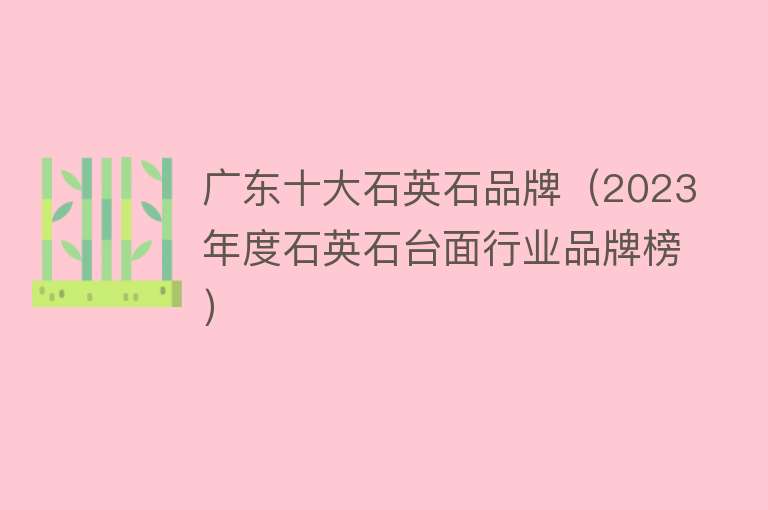 广东十大石英石品牌（2023年度石英石台面行业品牌榜） 