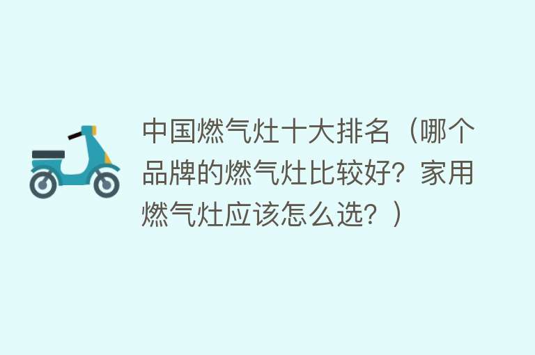 中国燃气灶十大排名（哪个品牌的燃气灶比较好？家用燃气灶应该怎么选？） 