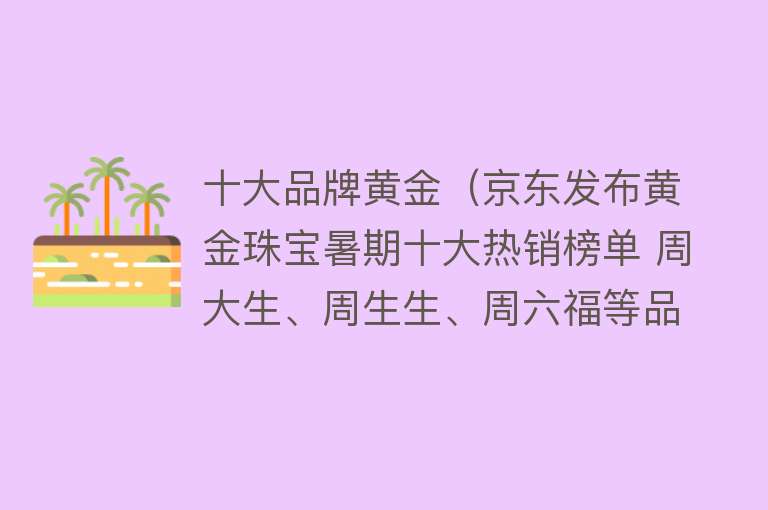 十大品牌黄金（京东发布黄金珠宝暑期十大热销榜单 周大生、周生生、周六福等品牌上榜） 