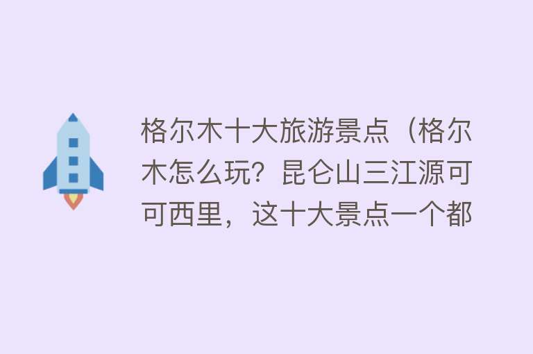 格尔木十大旅游景点（格尔木怎么玩？昆仑山三江源可可西里，这十大景点一个都不能错过） 