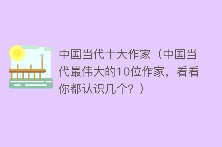 中国当代十大作家（中国当代最伟大的10位作家，看看你都认识几个？）